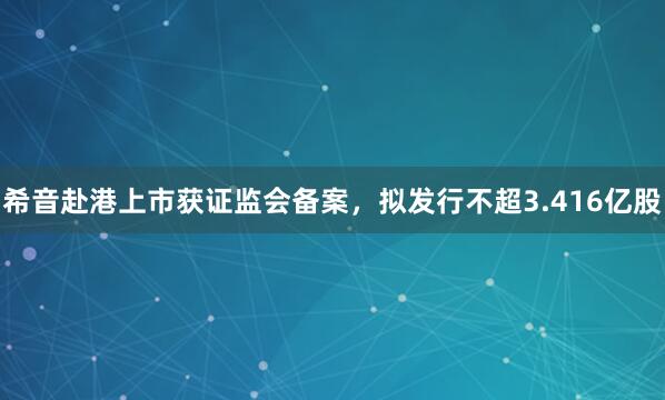 希音赴港上市获证监会备案，拟发行不超3.416亿股