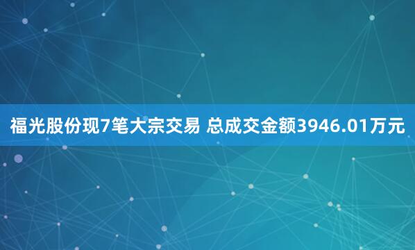 福光股份现7笔大宗交易 总成交金额3946.01万元