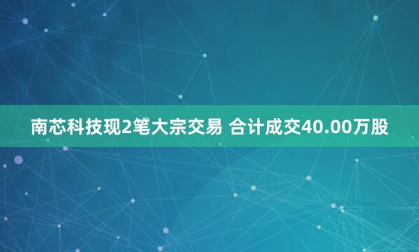南芯科技现2笔大宗交易 合计成交40.00万股