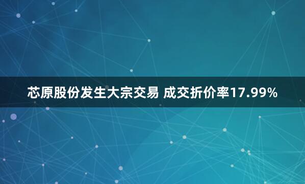 芯原股份发生大宗交易 成交折价率17.99%
