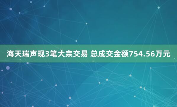 海天瑞声现3笔大宗交易 总成交金额754.56万元