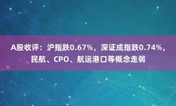 A股收评：沪指跌0.67%，深证成指跌0.74%，民航、CPO、航运港口等概念走弱