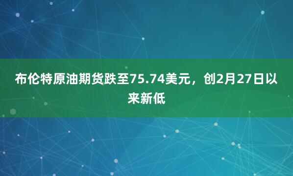 布伦特原油期货跌至75.74美元，创2月27日以来新低