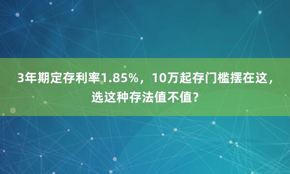 3年期定存利率1.85%，10万起存门槛摆在这，选这种存法值不值？