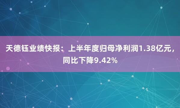 天德钰业绩快报：上半年度归母净利润1.38亿元，同比下降9.42%
