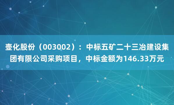 壶化股份（003002）：中标五矿二十三冶建设集团有限公司采购项目，中标金额为146.33万元
