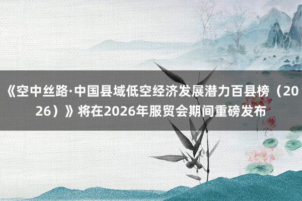 《空中丝路·中国县域低空经济发展潜力百县榜（2026）》将在2026年服贸会期间重磅发布