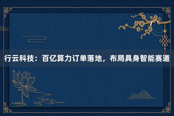 行云科技：百亿算力订单落地，布局具身智能赛道