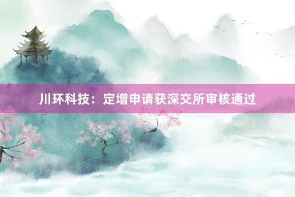 川环科技：定增申请获深交所审核通过