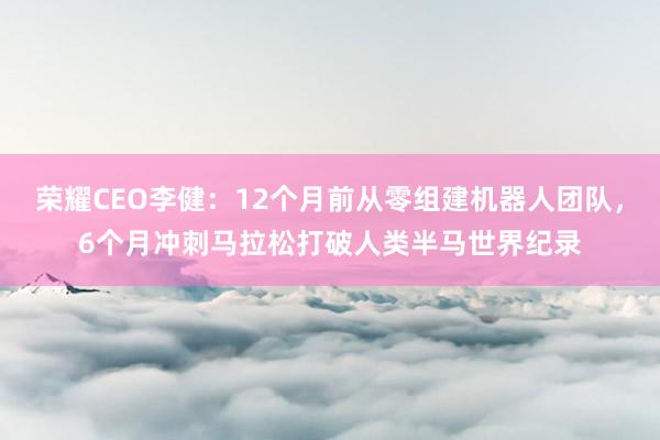 荣耀CEO李健：12个月前从零组建机器人团队，6个月冲刺马拉松打破人类半马世界纪录