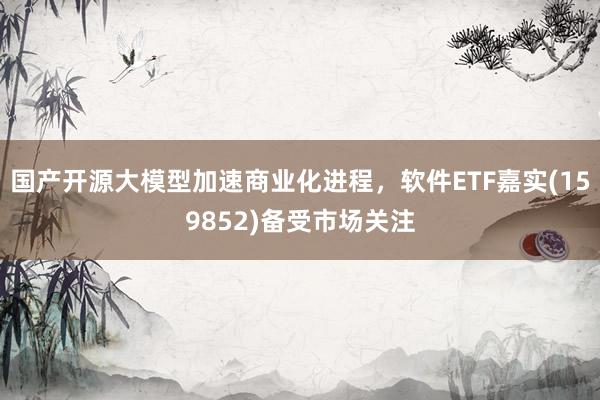 国产开源大模型加速商业化进程，软件ETF嘉实(159852)备受市场关注
