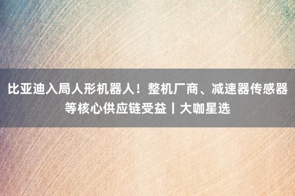 比亚迪入局人形机器人！整机厂商、减速器传感器等核心供应链受益丨大咖星选
