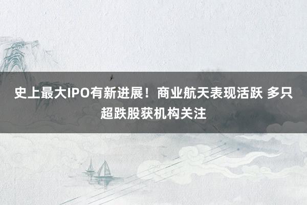 史上最大IPO有新进展！商业航天表现活跃 多只超跌股获机构关注