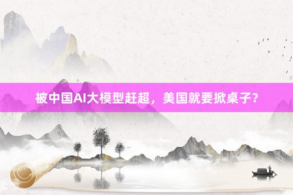被中国AI大模型赶超，美国就要掀桌子？
