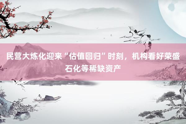 民营大炼化迎来“估值回归”时刻，机构看好荣盛石化等稀缺资产