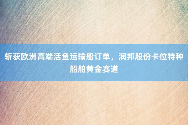 斩获欧洲高端活鱼运输船订单，润邦股份卡位特种船舶黄金赛道