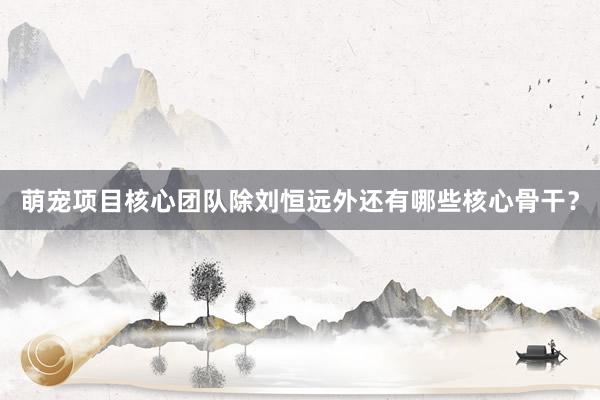 萌宠项目核心团队除刘恒远外还有哪些核心骨干？