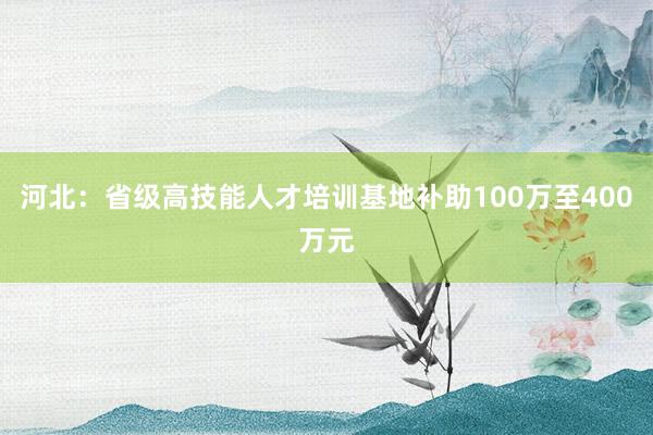 河北：省级高技能人才培训基地补助100万至400万元