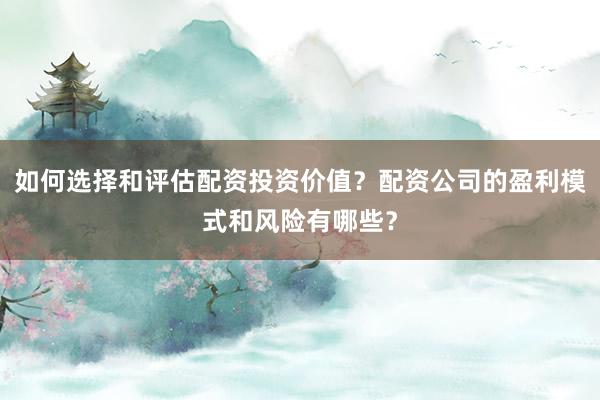 如何选择和评估配资投资价值？配资公司的盈利模式和风险有哪些？