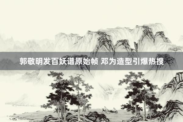 郭敬明发百妖谱原始帧 邓为造型引爆热搜