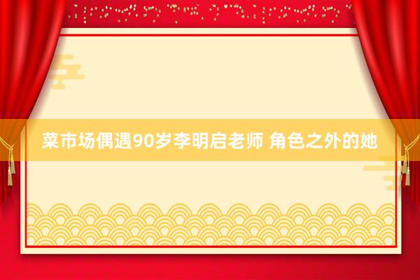 菜市场偶遇90岁李明启老师 角色之外的她