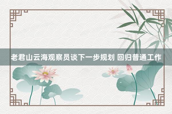 老君山云海观察员谈下一步规划 回归普通工作
