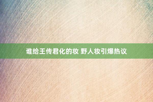 谁给王传君化的妆 野人妆引爆热议