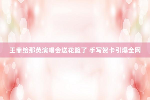 王菲给那英演唱会送花篮了 手写贺卡引爆全网