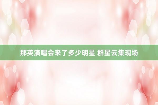 那英演唱会来了多少明星 群星云集现场