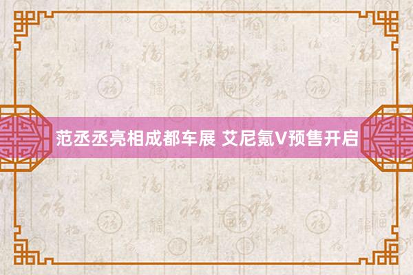 范丞丞亮相成都车展 艾尼氪V预售开启