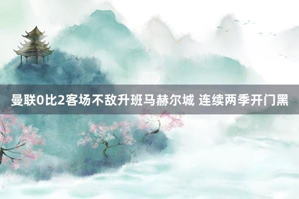 曼联0比2客场不敌升班马赫尔城 连续两季开门黑