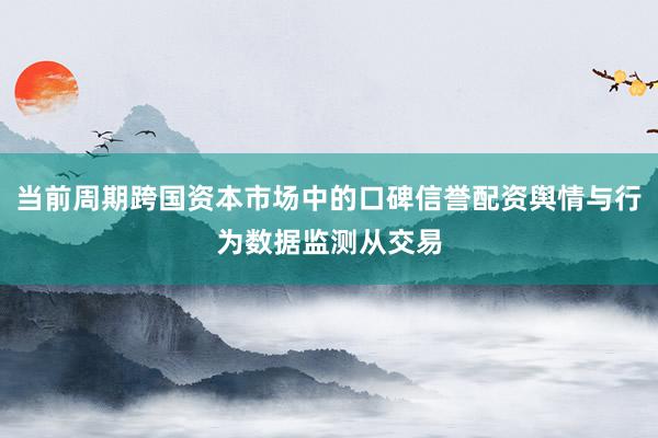 当前周期跨国资本市场中的口碑信誉配资舆情与行为数据监测从交易