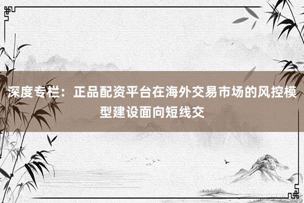 深度专栏：正品配资平台在海外交易市场的风控模型建设面向短线交