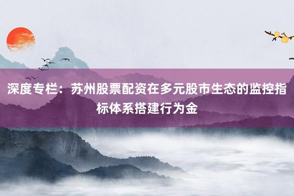深度专栏：苏州股票配资在多元股市生态的监控指标体系搭建行为金