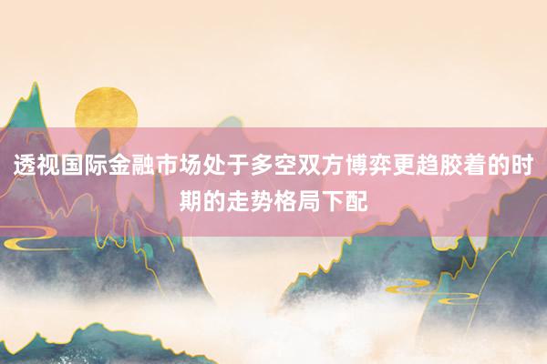 透视国际金融市场处于多空双方博弈更趋胶着的时期的走势格局下配