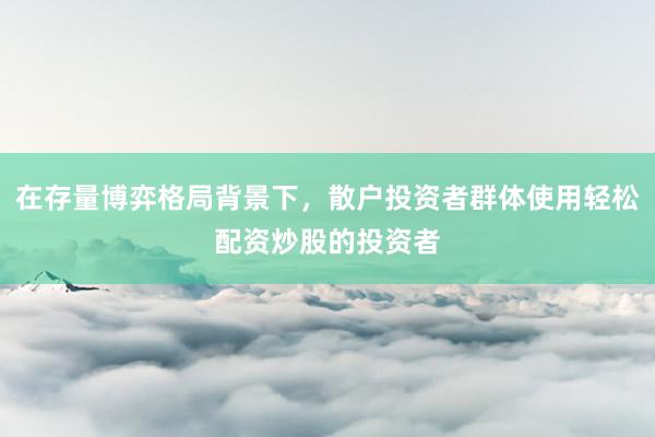 在存量博弈格局背景下，散户投资者群体使用轻松配资炒股的投资者