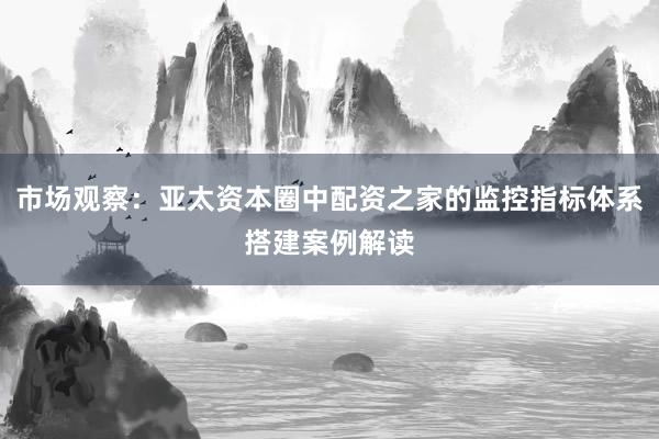 市场观察：亚太资本圈中配资之家的监控指标体系搭建案例解读