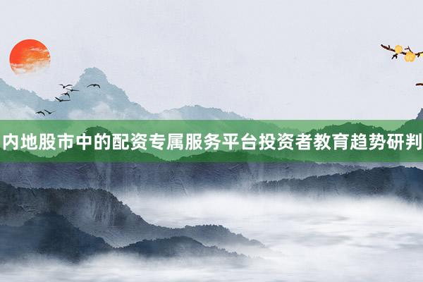 内地股市中的配资专属服务平台投资者教育趋势研判