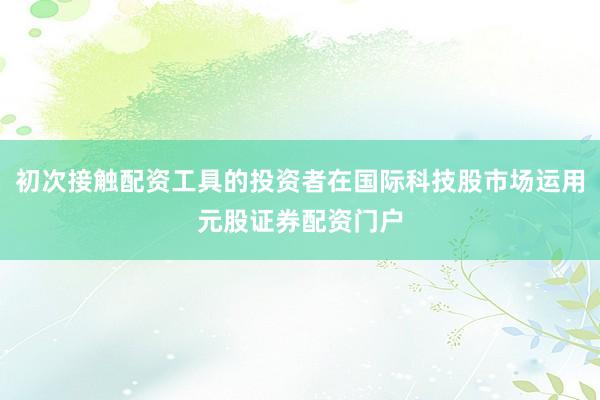 初次接触配资工具的投资者在国际科技股市场运用元股证券配资门户