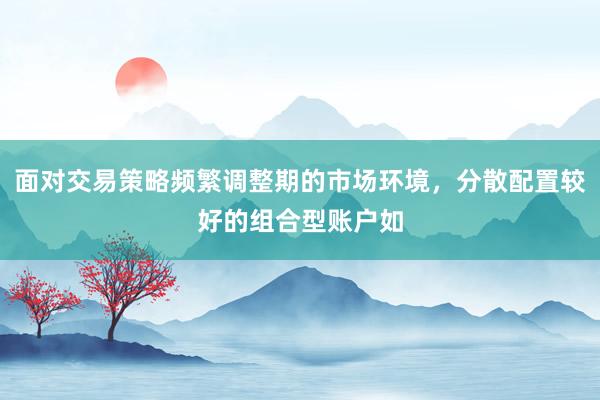 面对交易策略频繁调整期的市场环境，分散配置较好的组合型账户如