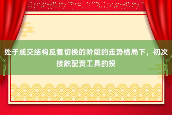 处于成交结构反复切换的阶段的走势格局下，初次接触配资工具的投