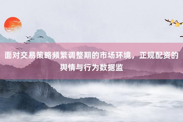 面对交易策略频繁调整期的市场环境，正规配资的舆情与行为数据监
