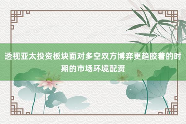 透视亚太投资板块面对多空双方博弈更趋胶着的时期的市场环境配资