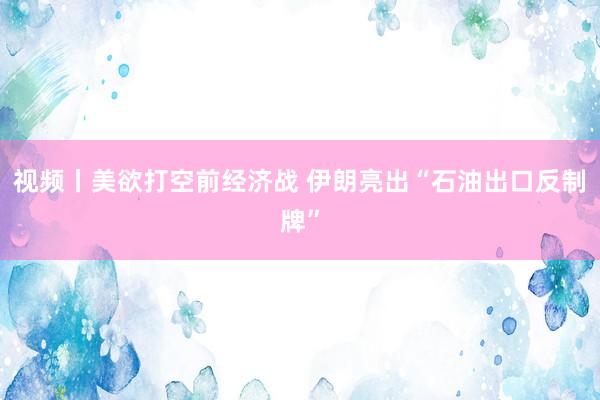 视频丨美欲打空前经济战 伊朗亮出“石油出口反制牌”