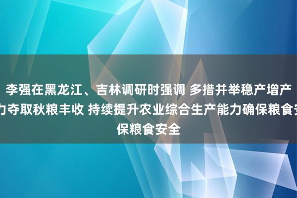 李强在黑龙江、吉林调研时强调 多措并举稳产增产 全力夺取秋粮丰收 持续提升农业综合生产能力确保粮食安全