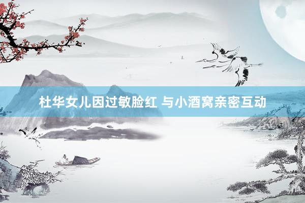 杜华女儿因过敏脸红 与小酒窝亲密互动