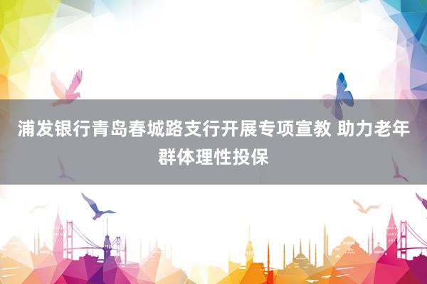 浦发银行青岛春城路支行开展专项宣教 助力老年群体理性投保