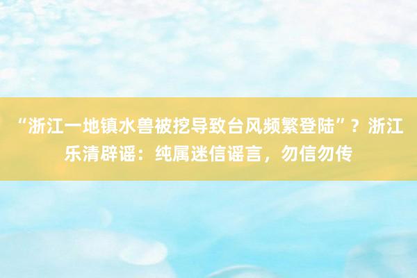 “浙江一地镇水兽被挖导致台风频繁登陆”？浙江乐清辟谣：纯属迷信谣言，勿信勿传