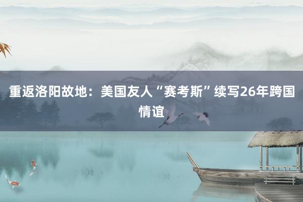重返洛阳故地：美国友人“赛考斯”续写26年跨国情谊