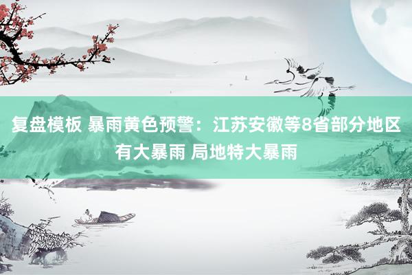 复盘模板 暴雨黄色预警：江苏安徽等8省部分地区有大暴雨 局地特大暴雨